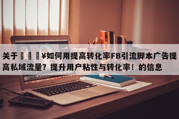 关于🔥如何用提高转化率FB引流脚本广告提高私域流量？提升用户粘性与转化率！的信息