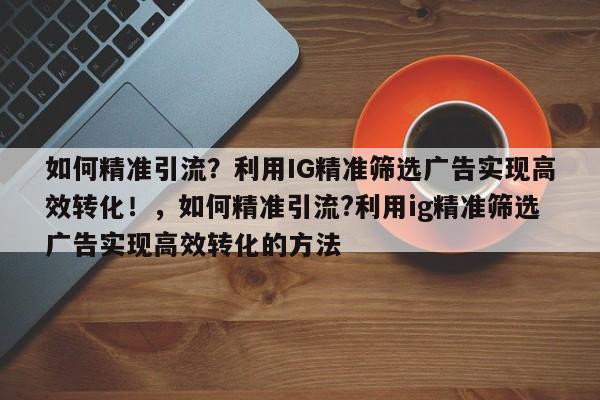 如何精准引流?利用IG精准筛选广告实现高效转化!,如何精准引流?利用ig精准筛选广告实现高效转化的方法