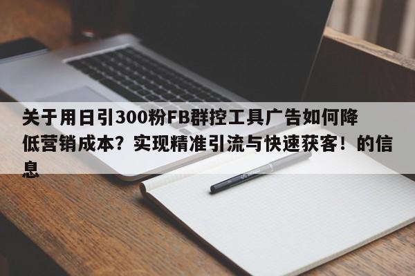 关于用日引300粉FB群控工具广告如何降低营销成本?实现精准引流与快速获客!的信息