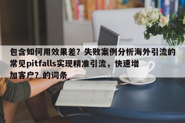 包含如何用效果差？失败案例分析海外引流的常见pitfalls实现精准引流，快速增加客户？的词条