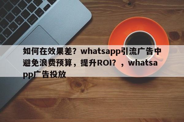 如何在效果差?whatsapp引流广告中避免浪费预算,提升ROI?,whatsapp广告投放