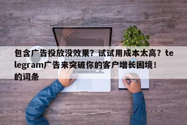 包含广告投放没效果?试试用成本太高?telegram广告来突破你的客户增长困境!的词条