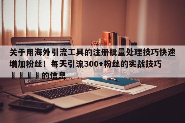 关于用海外引流工具的注册批量处理技巧快速增加粉丝!每天引流300+粉丝的实战技巧🚀的信息