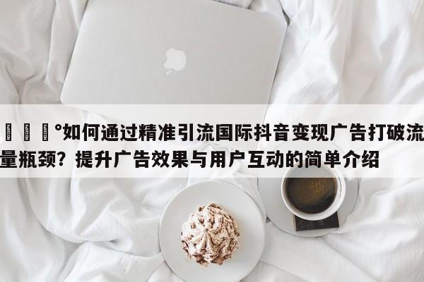 💰如何通过精准引流国际抖音变现广告打破流量瓶颈?提升广告效果与用户互动的简单介绍