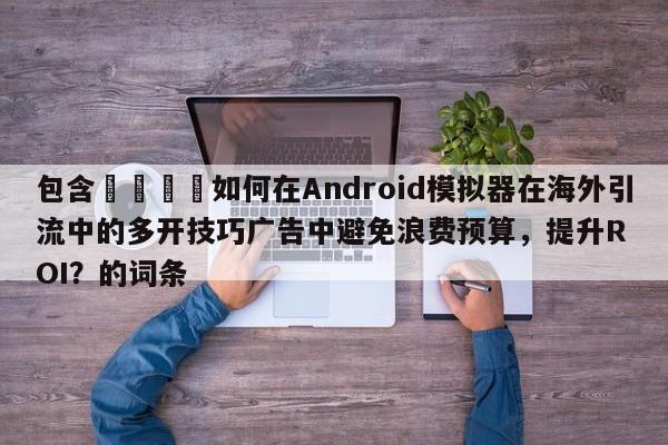包含📣如何在Android模拟器在海外引流中的多开技巧广告中避免浪费预算，提升ROI？的词条