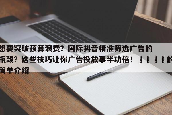 想要突破预算浪费？国际抖音精准筛选广告的瓶颈？这些技巧让你广告投放事半功倍！📣的简单介绍