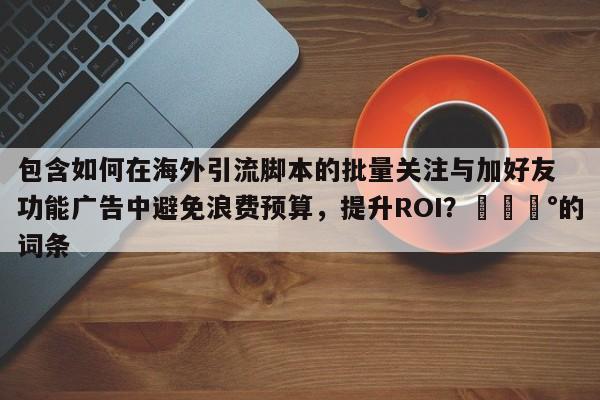 包含如何在海外引流脚本的批量关注与加好友功能广告中避免浪费预算,提升ROI?💰的词条