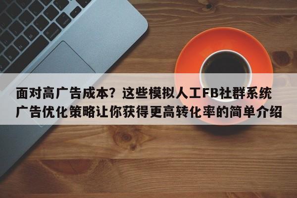 面对高广告成本？这些模拟人工FB社群系统广告优化策略让你获得更高转化率的简单介绍