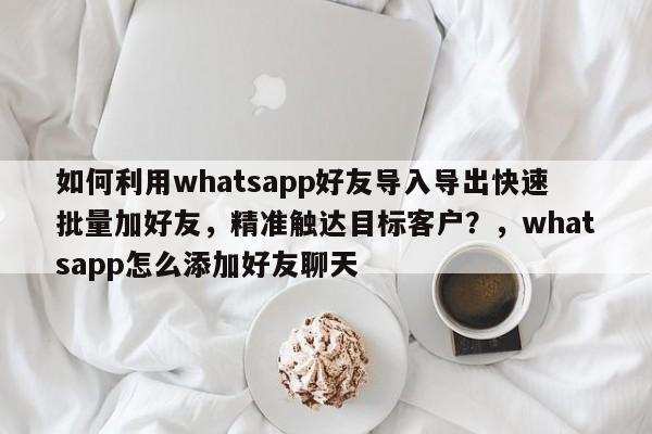 如何利用whatsapp好友导入导出快速批量加好友，精准触达目标客户？，whatsapp怎么添加好友聊天