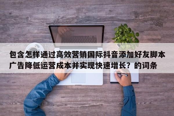 包含怎样通过高效营销国际抖音添加好友脚本广告降低运营成本并实现快速增长？的词条