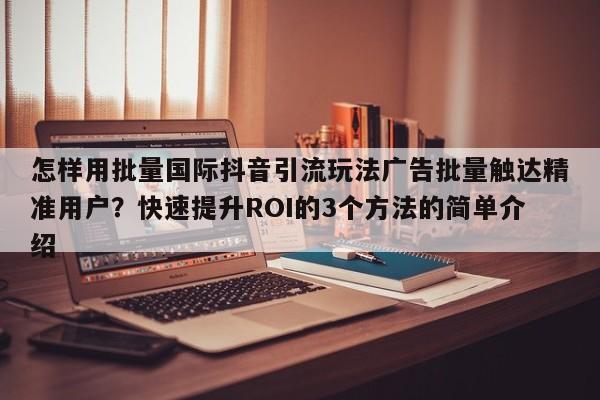 怎样用批量国际抖音引流玩法广告批量触达精准用户？快速提升ROI的3个方法的简单介绍
