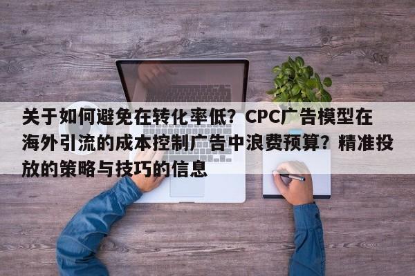 关于如何避免在转化率低？CPC广告模型在海外引流的成本控制广告中浪费预算？精准投放的策略与技巧的信息