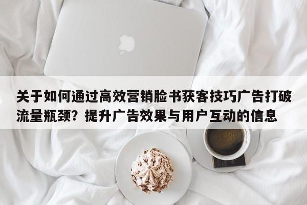 关于如何通过高效营销脸书获客技巧广告打破流量瓶颈?提升广告效果与用户互动的信息