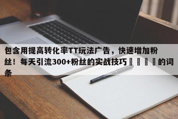 包含用提高转化率TT玩法广告,快速增加粉丝!每天引流300+粉丝的实战技巧📈的词条