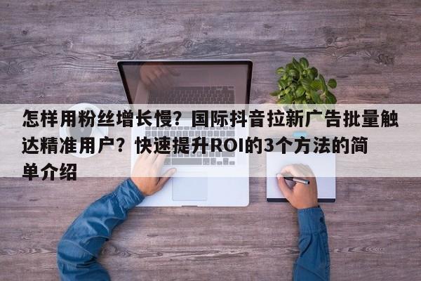 怎样用粉丝增长慢？国际抖音拉新广告批量触达精准用户？快速提升ROI的3个方法的简单介绍
