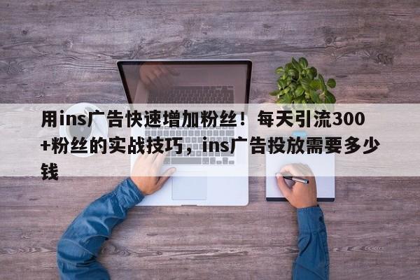 用ins广告快速增加粉丝!每天引流300+粉丝的实战技巧,ins广告投放需要多少钱