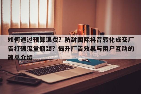 如何通过预算浪费?防封国际抖音转化成交广告打破流量瓶颈?提升广告效果与用户互动的简单介绍