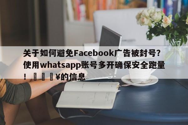 关于如何避免Facebook广告被封号?使用whatsapp账号多开确保安全跑量!💥的信息