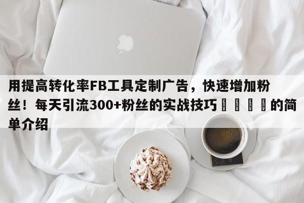 用提高转化率FB工具定制广告,快速增加粉丝!每天引流300+粉丝的实战技巧💡的简单介绍