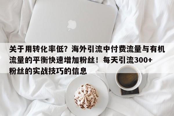 关于用转化率低?海外引流中付费流量与有机流量的平衡快速增加粉丝!每天引流300+粉丝的实战技巧的信息
