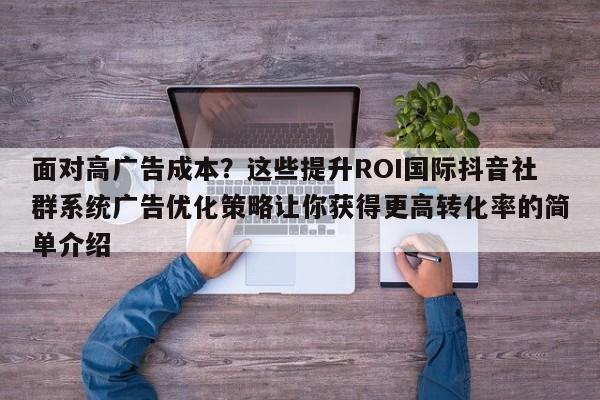 面对高广告成本?这些提升ROI国际抖音社群系统广告优化策略让你获得更高转化率的简单介绍
