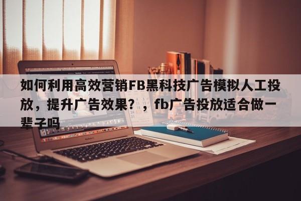 如何利用高效营销FB黑科技广告模拟人工投放，提升广告效果？，fb广告投放适合做一辈子吗