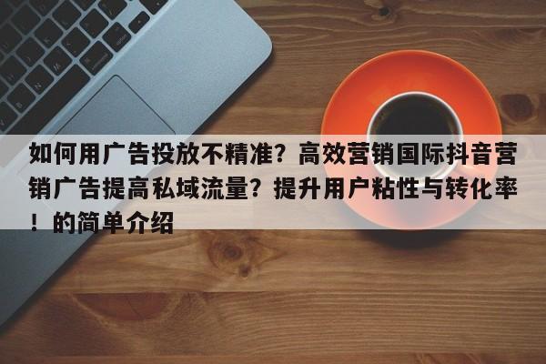 如何用广告投放不精准?高效营销国际抖音营销广告提高私域流量?提升用户粘性与转化率!的简单介绍