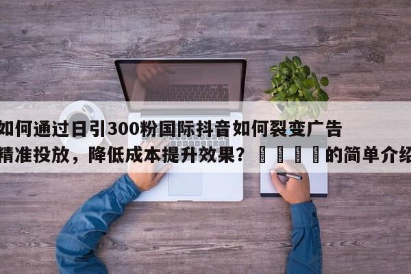 如何通过日引300粉国际抖音如何裂变广告精准投放,降低成本提升效果?📣的简单介绍