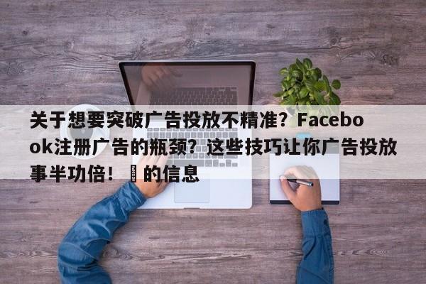 关于想要突破广告投放不精准?Facebook注册广告的瓶颈?这些技巧让你广告投放事半功倍!⚡的信息