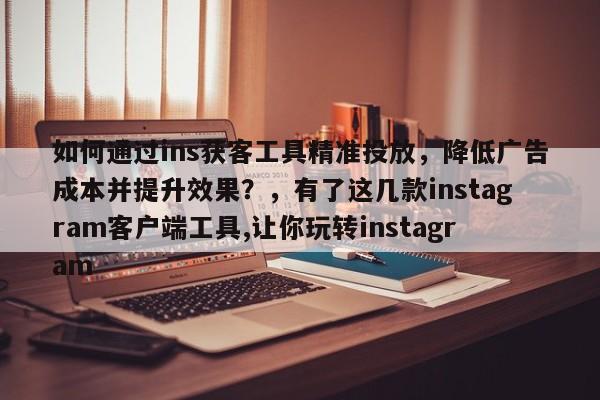如何通过ins获客工具精准投放，降低广告成本并提升效果？，有了这几款instagram客户端工具,让你玩转instagram