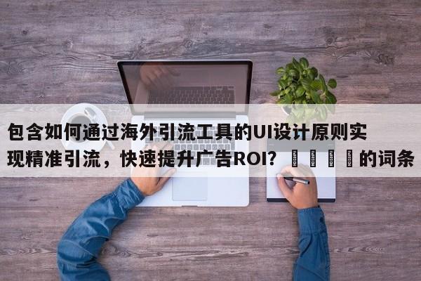 包含如何通过海外引流工具的UI设计原则实现精准引流,快速提升广告ROI?📌的词条