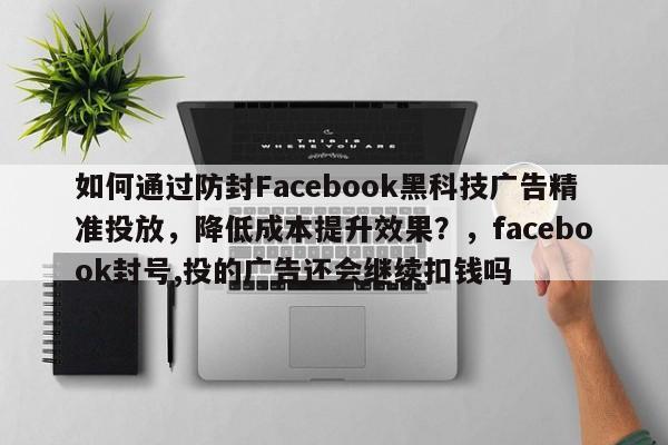如何通过防封Facebook黑科技广告精准投放，降低成本提升效果？，facebook封号,投的广告还会继续扣钱吗