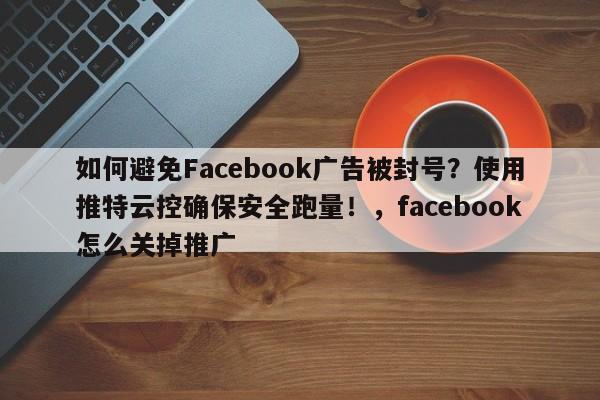 如何避免Facebook广告被封号?使用推特云控确保安全跑量!,facebook怎么关掉推广