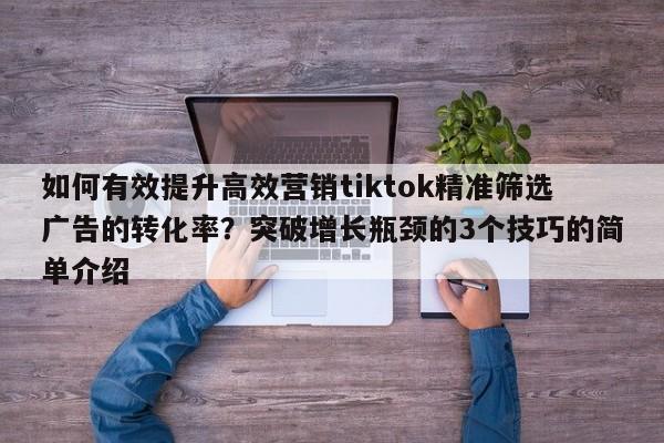 如何有效提升高效营销tiktok精准筛选广告的转化率？突破增长瓶颈的3个技巧的简单介绍