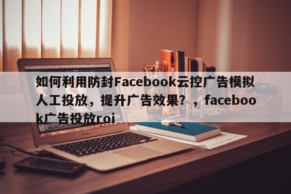 如何利用防封Facebook云控广告模拟人工投放，提升广告效果？，facebook广告投放roi