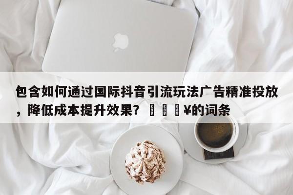包含如何通过国际抖音引流玩法广告精准投放,降低成本提升效果?🔥的词条