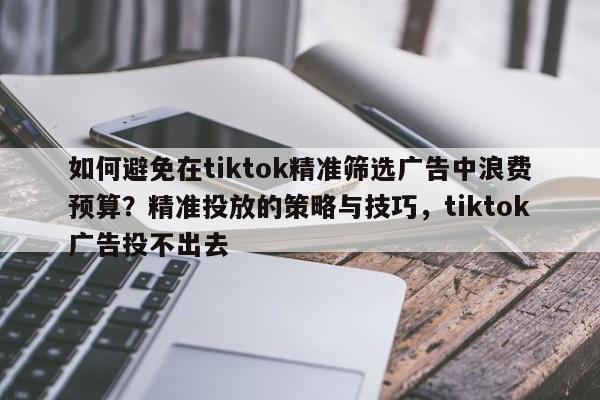 如何避免在tiktok精准筛选广告中浪费预算?精准投放的策略与技巧,tiktok广告投不出去