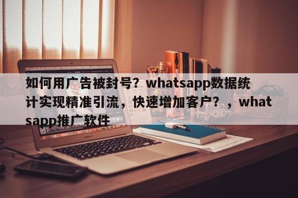 如何用广告被封号?whatsapp数据统计实现精准引流,快速增加客户?,whatsapp推广软件