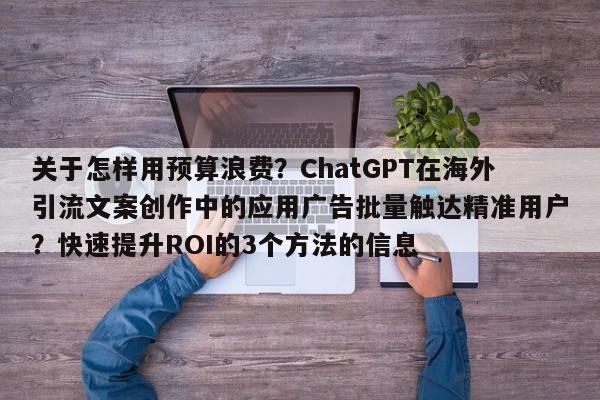 关于怎样用预算浪费？ChatGPT在海外引流文案创作中的应用广告批量触达精准用户？快速提升ROI的3个方法的信息