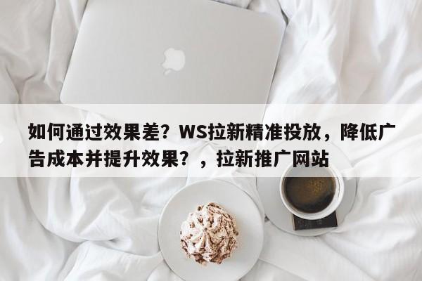 如何通过效果差？WS拉新精准投放，降低广告成本并提升效果？，拉新推广网站