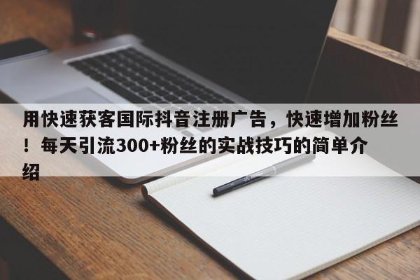 用快速获客国际抖音注册广告，快速增加粉丝！每天引流300+粉丝的实战技巧的简单介绍