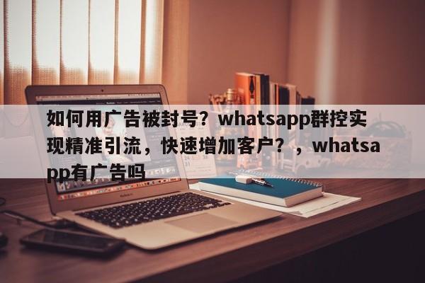 如何用广告被封号？whatsapp群控实现精准引流，快速增加客户？，whatsapp有广告吗