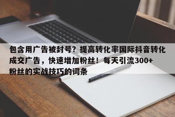 包含用广告被封号?提高转化率国际抖音转化成交广告,快速增加粉丝!每天引流300+粉丝的实战技巧的词条