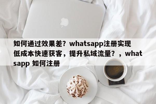 如何通过效果差?whatsapp注册实现低成本快速获客,提升私域流量?,whatsapp 如何注册