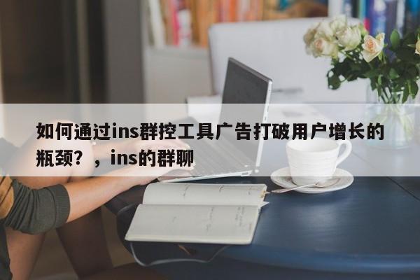 如何通过ins群控工具广告打破用户增长的瓶颈?,ins的群聊