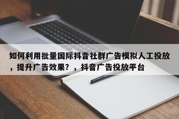 如何利用批量国际抖音社群广告模拟人工投放,提升广告效果?,抖音广告投放平台