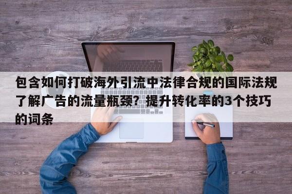 包含如何打破海外引流中法律合规的国际法规了解广告的流量瓶颈？提升转化率的3个技巧的词条