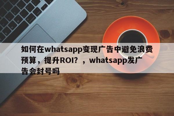 如何在whatsapp变现广告中避免浪费预算，提升ROI？，whatsapp发广告会封号吗