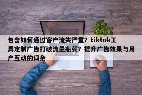 包含如何通过客户流失严重?tiktok工具定制广告打破流量瓶颈?提升广告效果与用户互动的词条