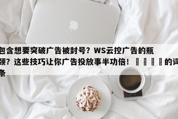包含想要突破广告被封号?WS云控广告的瓶颈?这些技巧让你广告投放事半功倍!💡的词条
